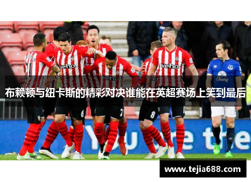 布赖顿与纽卡斯的精彩对决谁能在英超赛场上笑到最后