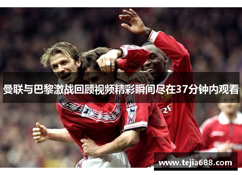 曼联与巴黎激战回顾视频精彩瞬间尽在37分钟内观看